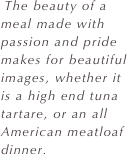  The beauty of a meal made with passion and pride makes for beautiful images, whether it is a high end tuna tartare, or an all American meatloaf dinner.